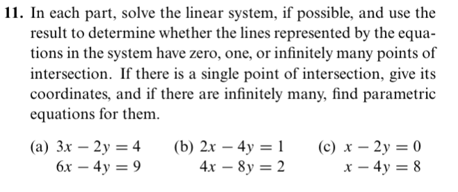 11. In each part, solve the linear system, if possible, and use the
result to determine whether the lines represented by the equa-
tions in the system have zero, one, or infinitely many points of
intersection. If there is a single point of intersection, give its
coordinates, and if there are infinitely many, find parametric
equations for them.
(а) 3х — 2у — 4
6х — 4у 3D 9
(b) 2х — 4у 3 1
4х — 8y — 2
(c) x – 2y = 0
х — 4у 3D 8
-
-
