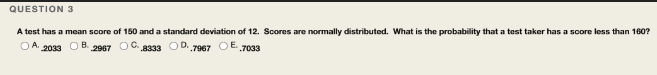 QUESTION 3
A test has a mean score of 150 and a standard deviation of 12. Scores are normally distributed. What is the probability that a test taker has a score less than 160?
O A. 2033 O B.
2967
OD. 7967 O E. 7033
.8333
