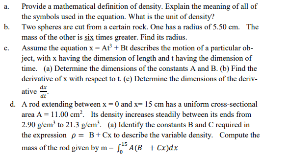 Provide a mathematical definition of density. Explain the meaning of all of
the symbols used in the equation. What is the unit of density?
b. Two spheres are cut from a certain rock. One has a radius of 5.50 cm. The
mass of the other is six times greater. Find its radius.
Assume the equation x = At + Bt describes the motion of a particular ob-
ject, with x having the dimension of length and t having the dimension of
time. (a) Determine the dimensions of the constants A and B. (b) Find the
derivative of x with respect to t. (c) Determine the dimensions of the deriv-
ative
а.
dx
dt
d. A rod extending between x = 0 and x= 15 cm has a uniform cross-sectional
area A = 11.00 cm². Its density increases steadily between its ends from
2.90 g/cm³ to 21.3 g/cm³. (a) Identify the constants B and C required in
the expression p = B+Cx to describe the variable density. Compute the
mass of the rod given by m = A(B + Cx)dx
15
C.
