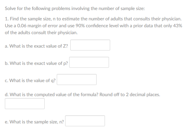 Solve for the following problems involving the number of sample size:
1. Find the sample size, n to estimate the number of adults that consults their physician.
Use a 0.06 margin of error and use 90% confidence level with a prior data that only 43%
of the adults consult their physician.
a. What is the exact value of Z?
b. What is the exact value of p?
c. What is the value of q?
d. What is the computed value of the formula? Round off to 2 decimal places.
e. What is the sample size, n?
