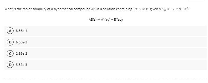 What is the molar solubility of a hypothetical compound AB in a solution containing 19.92 MB given a Kap = 1.706 x 102?
AB(s) = A (aq) + B'(aq)
8.56e-4
6.56e-3
2.93e-2
D
3.82e-3
