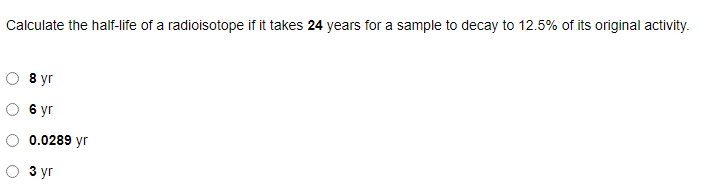 Calculate the half-life of a radioisotope if it takes 24 years for a sample to decay to 12.5% of its original activity.
8 уг
6 уг
0.0289 yr
з уг
