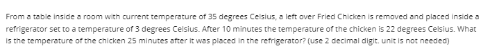 From a table inside a room with current temperature of 35 degrees Celsius, a left over Fried Chicken is removed and placed inside a
refrigerator set to a temperature of 3 degrees Celsius. After 10 minutes the temperature of the chicken is 22 degrees Celsius. What
is the temperature of the chicken 25 minutes after it was placed in the refrigerator? (use 2 decimal digit. unit is not needed)
