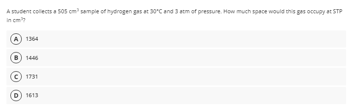 A student collects a 505 cm? sample of hydrogen gas at 30°C and 3 atm of pressure. How much space would this gas occupy at STP
in cm??
A 1364
1446
1731
1613
