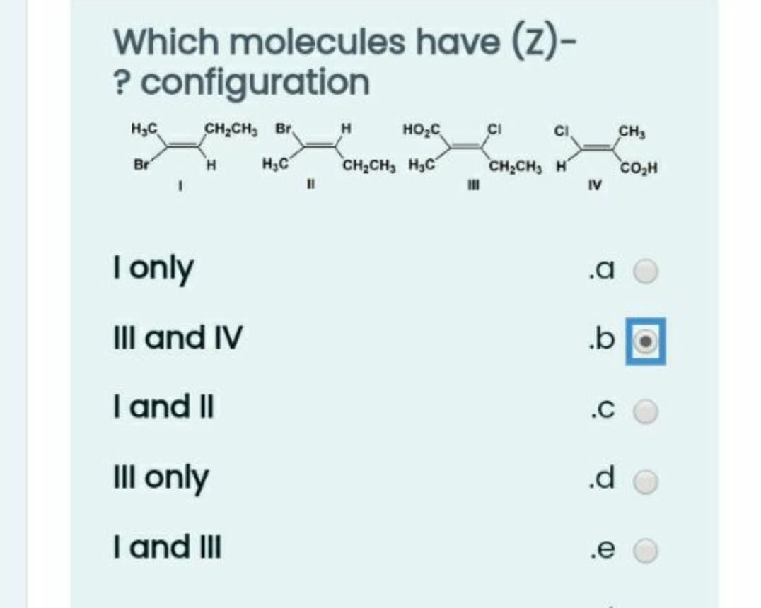 Which molecules have (z)-
? configuration
H3C
CH,CH, Br,
HO;C
CH;CH, HạC
CH3
Br
H3C
CH;CH, H
co,H
IV
| only
.a
III and IV
.b
I and II
.C
III only
.d
I and III
.e
