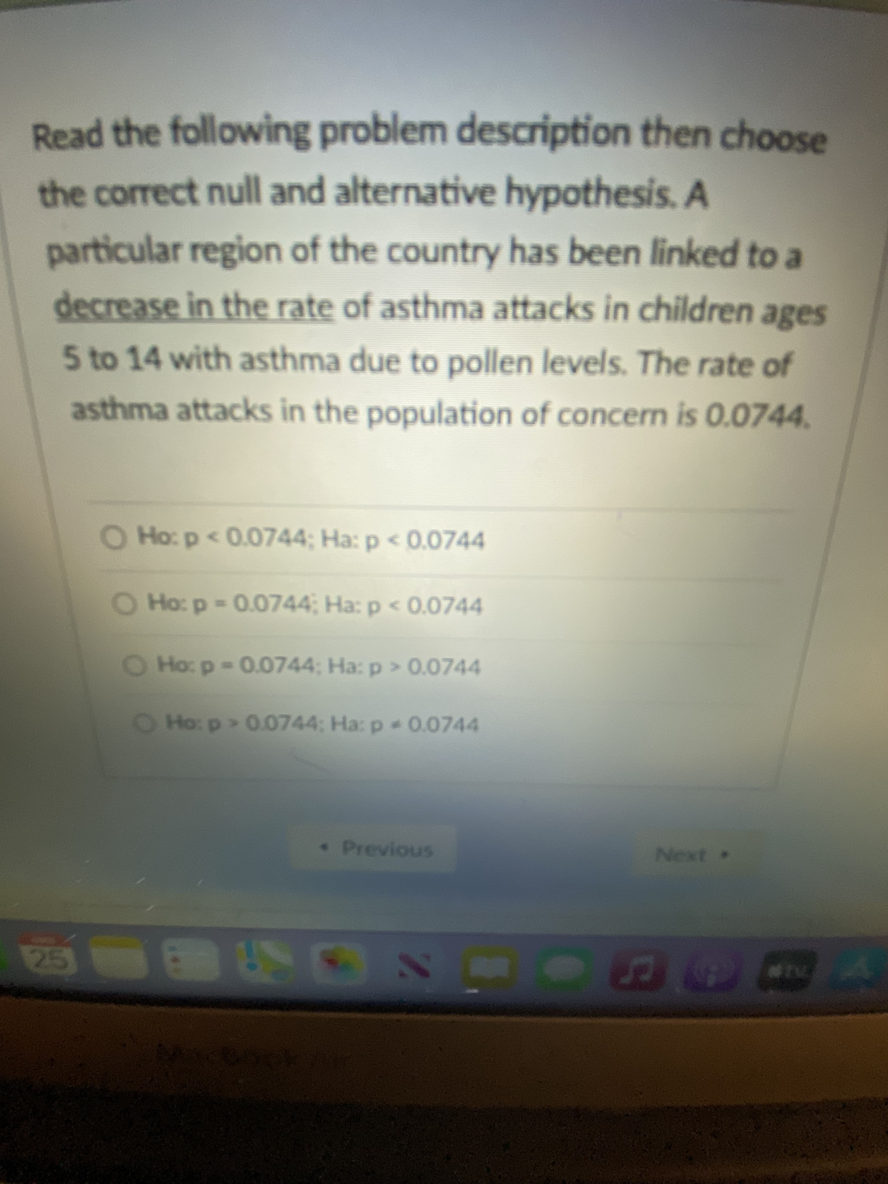 Read the following problem description then choose
the correct null and alternative hypothesis. A
particular region of the country has been linked to a
decrease in the rate of asthma attacks in children ages
5 to 14 with asthma due to pollen levels. The rate of
asthma attacks in the population of concern is 0.0744.
