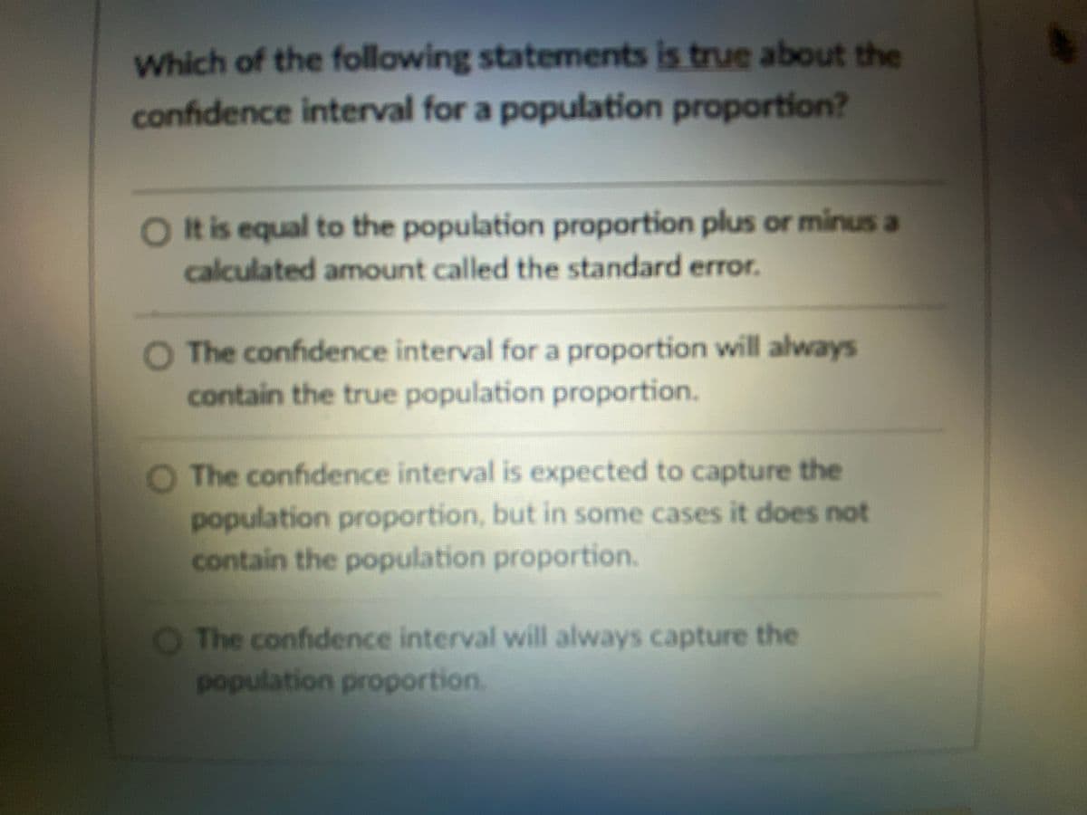 Which of the following statements is true about the
confidence interval for a population proportion?
Ot is equal to the population proportion plus or minus a
calculated amount called the standard error.
O The confidence interval for a proportion will always
contain the true population proportion.
O The confidence interval is expected to capture the
population proportion, but in some cases it does not
contain the population proportion.
O The confidence interval will always capture the
population proportion.
