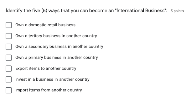 Identify the five (5) ways that you can become an "International Business": 5 points
Own a domestic retail business
Own a tertiary business in another country
Own a secondary business in another country
Own a primary business in another country
Export items to another country
Invest in a business in another country
Import items from another country