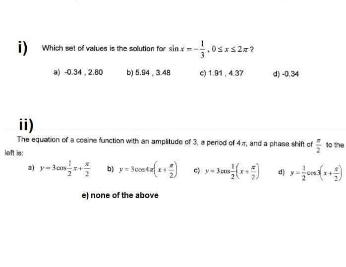 1) Which set of values is the solution for sin x:
i)
a) -0.34 , 2.80
b) 5.94 , 3.48
c) 1.91 , 4.37
d) -0.34
ii)
The equation of a cosine function with an amplitude of 3, a period of 47, and a phase shift of to the
left is:
a) y = 3cos-x +
2 2
$4x
c) y= 3cos
21
x+
e) none of the above
