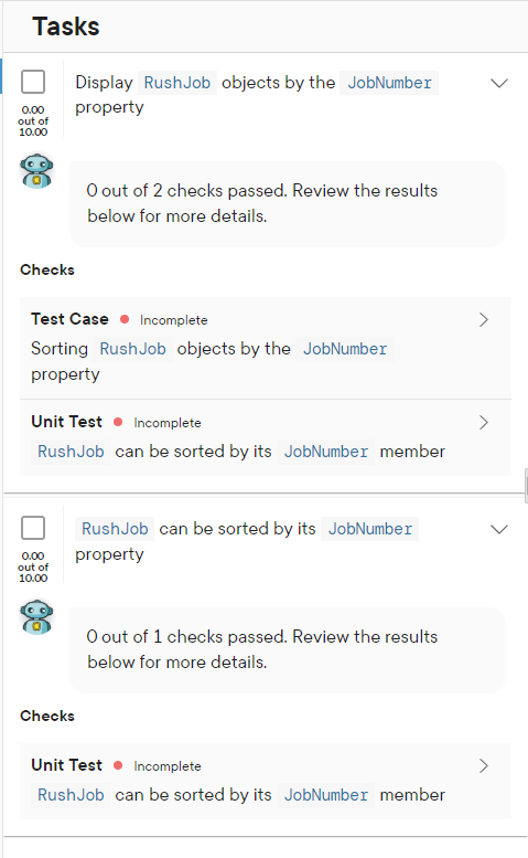 Tasks
0.00
out of
10.00
Display RushJob objects by the JobNumber
property
Checks
Test Case Incomplete
Sorting Rush Job objects by the JobNumber
property
0.00
out of
10.00
O out of 2 checks passed. Review the results
below for more details.
Unit Test
Incomplete
RushJob can be sorted by its JobNumber member
RushJob can be sorted by its JobNumber
property
Checks
O out of 1 checks passed. Review the results
below for more details.
Unit Test
Incomplete
RushJob can be sorted by its JobNumber member
>
>
>