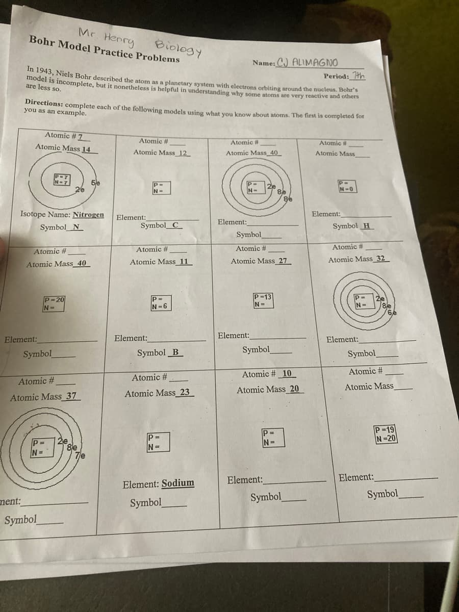 model is incomplete, but it nonetheless is helpful in understanding why some atoms are very reactive and others
Mr. Henry
Bohr Model Practice Problems
Biology
Name: C) ALIMAGNO
Period: th
45, Niels Bohr described the atom as a planetary system with electrons orbiting around the nucleus. Bohr's
are less so.
Directions: complete each of the following models using what you know about atoms. The first is completed lot
you as an example.
Atomic # 7
Atomic #
Atomic i
Atomic #
Atomic Mass 14
Atomic Mass 12
Atomic Mass_40
Atomic Mass
N-7
5le
P-
N-
2e
8e
8.
P-
N-0
26
N-
Isotope Name: Nitrogen
Element:
Element:
Element:
Symbol_N_
Symbol_C_
Symbol H
Symbol
Atomic #
Atomic #
Atomic #
Atomic #
Atomic Mass_40
Atomic Mass 11
Atomic Mass_ 27
Atomic Mass_ 32
P-13
N=
P-20
N-6
N-
8e
Element:
Element:
Element:
Element:
Symbol
Symbol _B
Symbol
Symbol
Atomic # 10
Atomic #
Atomic #
Atomic #
Atomic Mass 20
Atomic Mass
Atomic Mass_23
Atomic Mass_37
P-19
N=20
P=
P =
N=
N=
N=
Element:
Element:
Element: Sodium
Symbol
Symbol
ment:
Symbol
Symbol

