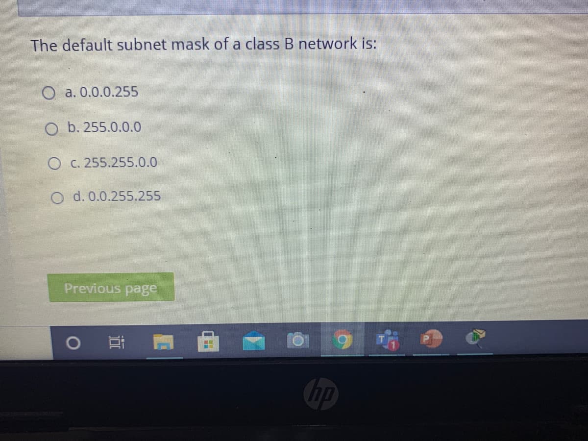 The default subnet mask of a class B network is:
O a. 0.0.0.255
O b. 255.0.0.0
O C. 255.255.0.0
O d. 0.0.255.255
Previous page
