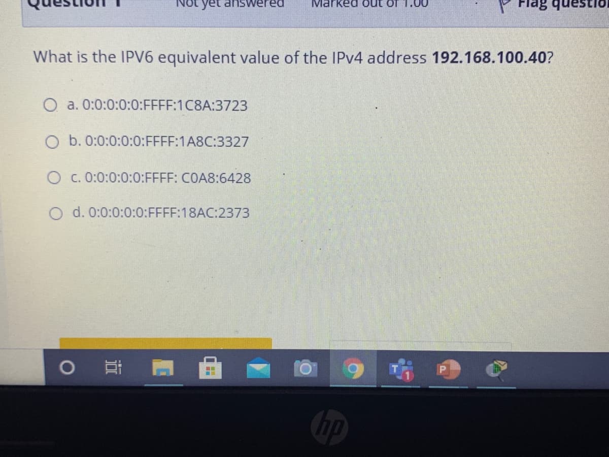 yet answered
Marked out of 1.00
What is the IPV6 equivalent value of the IPV4 address 192.168.100.40?
O a. 0:0:0:0:0:FFFF:1C8A:3723
O b. 0:0:0:0:0:FFFF:1A8C:3327
O c. 0:0:0:0:0:FFFF: COA8:6428
O d. 0:0:0:0:0:FFFF:18AC:2373
0 年
