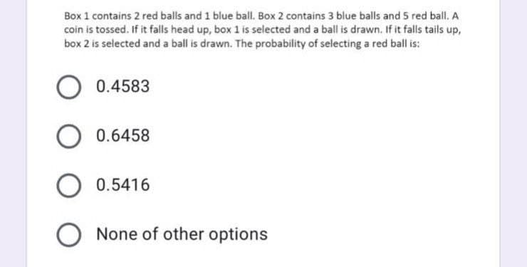 Box 1 contains 2 red balls and 1 blue ball. Box 2 contains 3 blue balls and 5 red ball. A
coin is tossed. If it falls head up, box 1 is selected and a ball is drawn. If it falls tails up,
box 2 is selected and a ball is drawn. The probability of selecting a red ball is:
O 0.4583
O 0.6458
O 0.5416
None of other options
