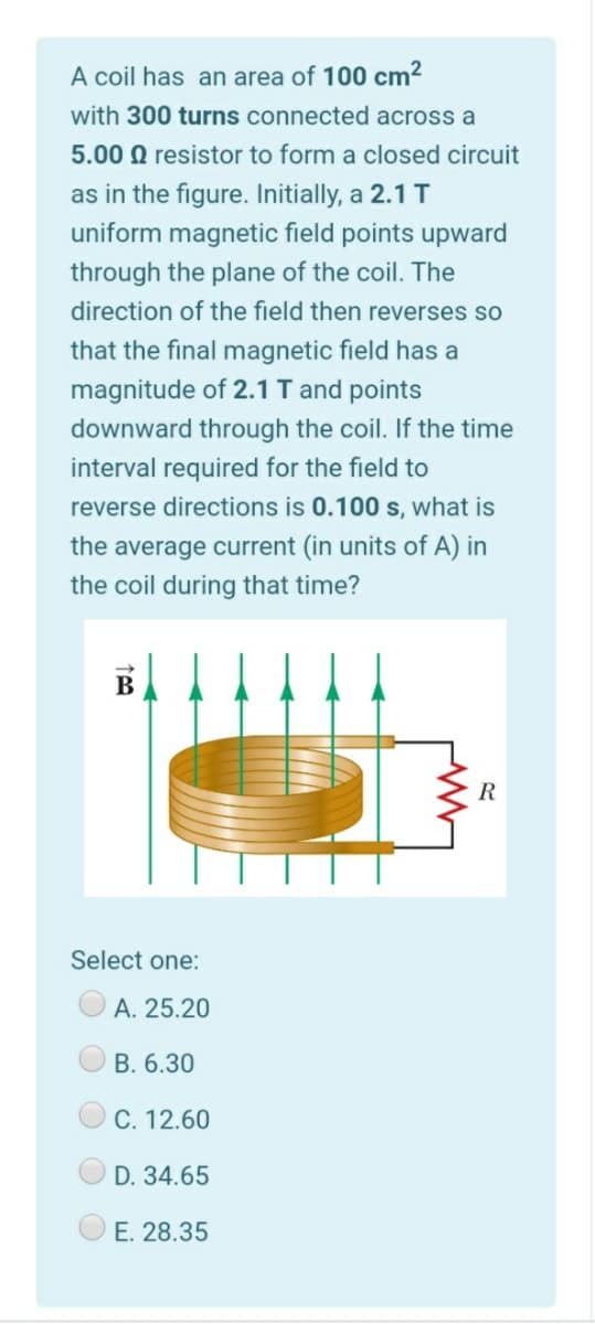 A coil has an area of 100 cm2
with 300 turns connected across a
5.00 Q resistor to form a closed circuit
as in the figure. Initially, a 2.1 T
uniform magnetic field points upward
through the plane of the coil. The
direction of the field then reverses so
that the final magnetic field has a
magnitude of 2.1 T and points
downward through the coil. If the time
interval required for the field to
reverse directions is 0.100 s, what is
the average current (in units of A) in
the coil during that time?
B
Select one:
А. 25.20
B. 6.30
C. 12.60
D. 34.65
E. 28.35

