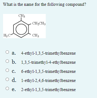What is the name for the following compound?
CH3
- CH,CH3
H3C
* CH3
a. 4-ethyl-1,3,5-trimethylbenzene
O b. 1,3,5-trimethyl-4-ethylbenzene
c.
6-ethyl-1,3,5-trimethylbenzene
O d. 1-ethyl-2,4,6-trimethylbenzene
О е.
2-ethyl-1,3,5-trimethylbenzene
