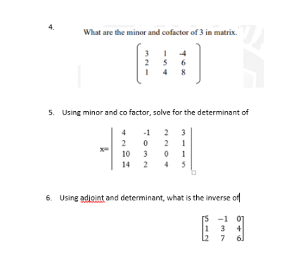 4.
What are the minor and cofactor of 3 in matrix."
-4
2
5
6
4
8
5. Using minor and co factor, solve for the determinant of
4 -1
2
3
2
2
10
3 0
1
14 2 4
5
6. Using adjoint and determinant, what is the inverse of
[5 -1 07
1 3
4
L2 7
61
en1- S
