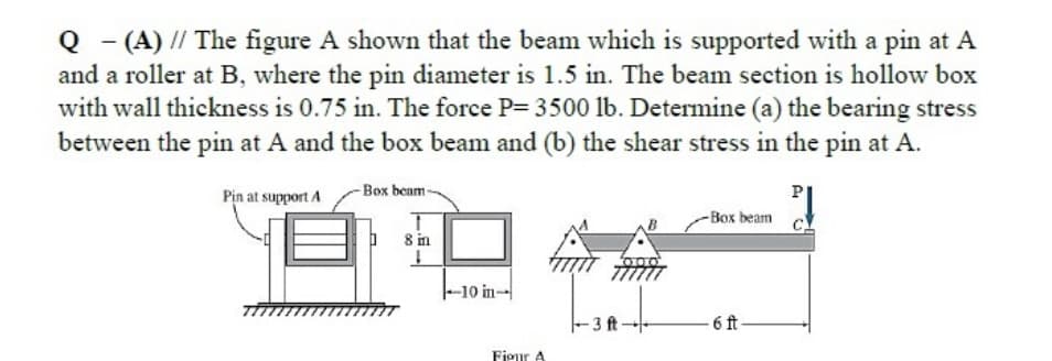 Q - (A) // The figure A shown that the beam which is supported with a pin at A
and a roller at B, where the pin diameter is 1.5 in. The beam section is hollow box
with wall thickness is 0.75 in. The force P= 3500 lb. Determine (a) the bearing stress
between the pin at A and the box beam and (b) the shear stress in the pin at A.
Pin at support A
- Box beam
-Box beam
8 in
|-10 in-
-3 ft-
-6 ft-
