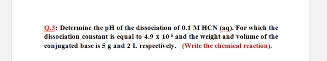 Q.3: Determine the pH of the dissociation of 0.1 M HCN (aq). For which the
dissociation constant is equal to 4.9 x 10-5 and the weight and volume of the
conjugated base is 5 g and 2 L respectively. (Write the chemical reaction).
