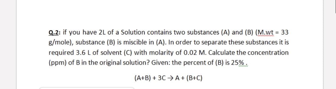 Q.2: if you have 2L of a Solution contains two substances (A) and (B) (M.wt = 33
g/mole), substance (B) is miscible in (A). In order to separate these substances it is
required 3.6 L of solvent (C) with molarity of 0.02 M. Calculate the concentration
(ppm) of B in the original solution? Given: the percent of (B) is 25% .
(A+B) + 3C →A + (B+C)
