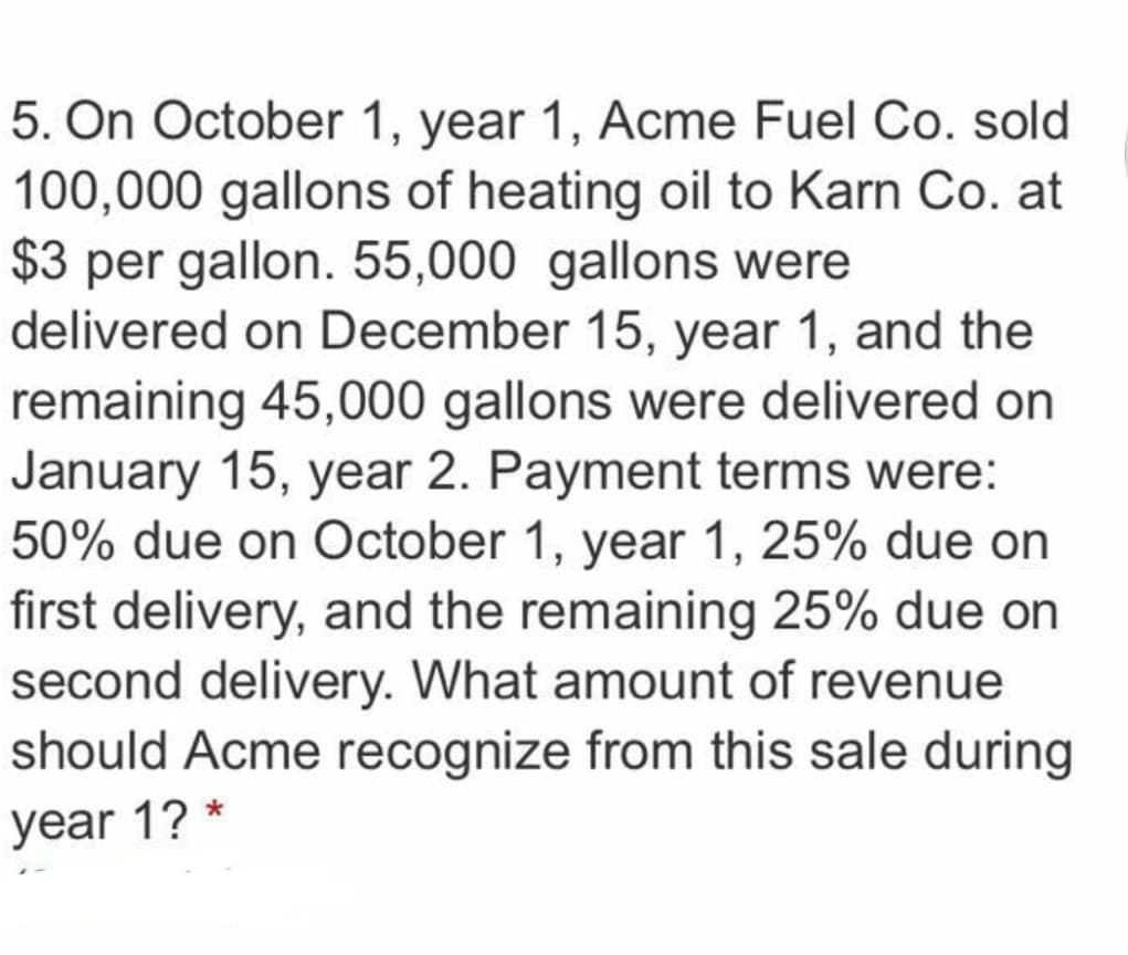 5. On October 1, year 1, Acme Fuel Co. sold
100,000 gallons of heating oil to Karn Co. at
$3 per gallon. 55,000 gallons were
delivered on December 15, year 1, and the
remaining 45,000 gallons were delivered on
January 15, year 2. Payment terms were:
50% due on October 1, year 1, 25% due on
first delivery, and the remaining 25% due on
second delivery. What amount of revenue
should Acme recognize from this sale during
year 1?
