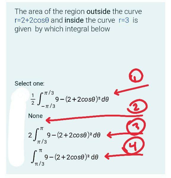 The area of the region outside the curve
r=2+2cose and inside the curve r=3 is
given by which integral below
Select one:
9- (2+2cose)? de
2
-π/3
None
IT
9-(2+2cose) de
π/3
9-(2+2cose)² de
Tt/3

