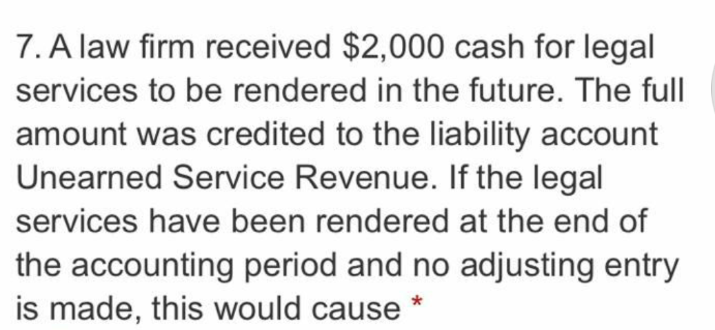 7. A law firm received $2,000 cash for legal
services to be rendered in the future. The full
amount was credited to the liability account
Unearned Service Revenue. If the legal
services have been rendered at the end of
the accounting period and no adjusting entry
is made, this would cause *
