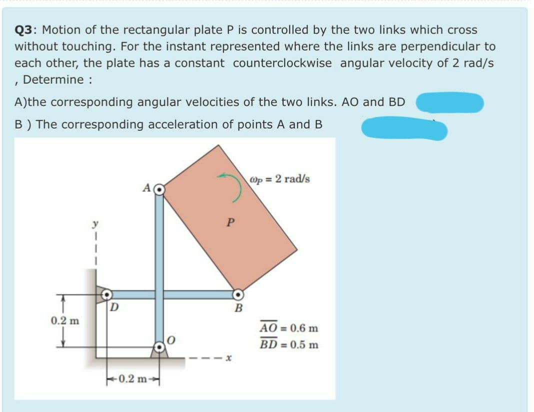 Q3: Motion of the rectangular plate P is controlled by the two links which cross
without touching. For the instant represented where the links are perpendicular to
each other, the plate has a constant counterclockwise angular velocity of 2 rad/s
Determine :
A)the corresponding angular velocities of the two links. AO and BD
B) The corresponding acceleration of points A and B
Op = 2 rad/s
0.2 m
AO = 0.6 m
BD = 0.5 m
F0.2 m
