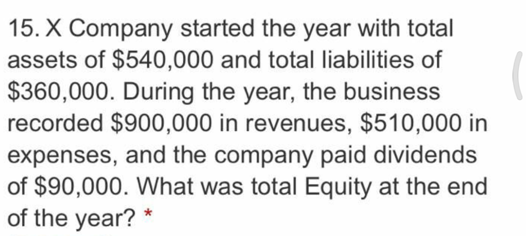15. X Company started the year with total
assets of $540,000 and total liabilities of
$360,000. During the year, the business
recorded $900,000 in revenues, $510,000 in
expenses, and the company paid dividends
of $90,000. What was total Equity at the end
of the year? *
