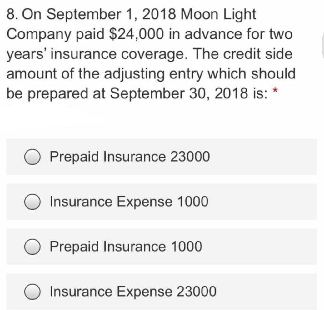 8. On September 1, 2018 Moon Light
Company paid $24,000 in advance for two
years' insurance coverage. The credit side
amount of the adjusting entry which should
be prepared at September 30, 2018 is: *
Prepaid Insurance 23000
Insurance Expense 1000
Prepaid Insurance 1000
Insurance Expense 23000
