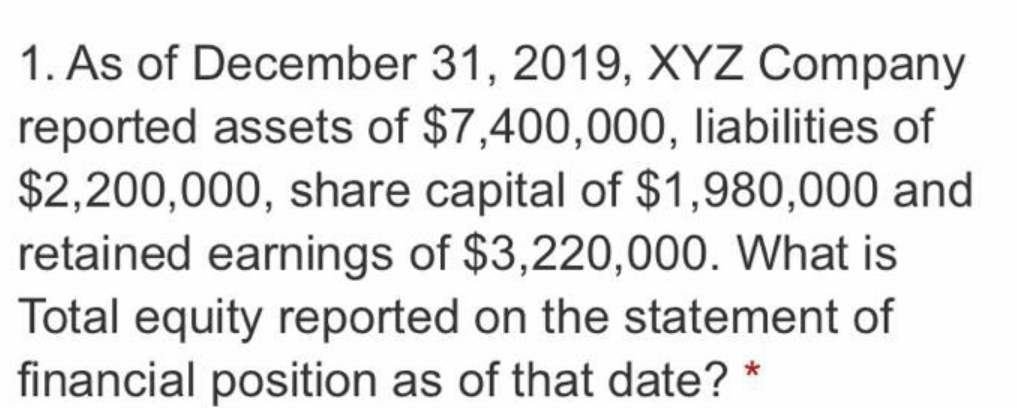 1. As of December 31, 2019, XYZ Company
reported assets of $7,400,000, liabilities of
$2,200,000, share capital of $1,980,000 and
retained earnings of $3,220,000. What is
Total equity reported on the statement of
financial position as of that date?
