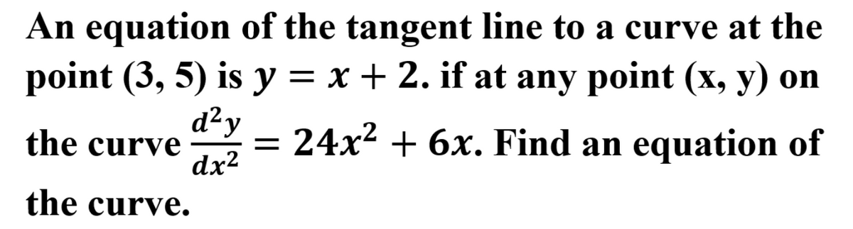 An equation of the tangent line to a curve at the
point (3, 5) is y = x + 2. if at any point (x, y) on
d²y
the curve
= 24x2 + 6x. Find an equation of
dx²
the curve.
