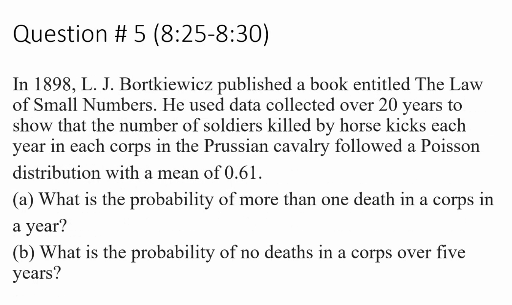 Question # 5 (8:25-8:30)
In 1898, L. J. Bortkiewicz published a book entitled The Law
of Small Numbers. He used data collected over 20 years to
show that the number of soldiers killed by horse kicks each
year in each corps in the Prussian cavalry followed a Poisson
distribution with a mean of 0.61.
(a) What is the probability of more than one death in a corps in
а year?
(b) What is the probability of no deaths in a corps over five
уears?
