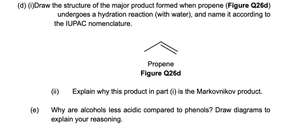 (d) (i)Draw the structure of the major product formed when propene (Figure Q26d)
undergoes a hydration reaction (with water), and name it according to
the IUPAC nomenclature.
(e)
Propene
Figure Q26d
(ii) Explain why this product in part (i) is the Markovnikov product.
Why are alcohols less acidic compared to phenols? Draw diagrams to
explain your reasoning.