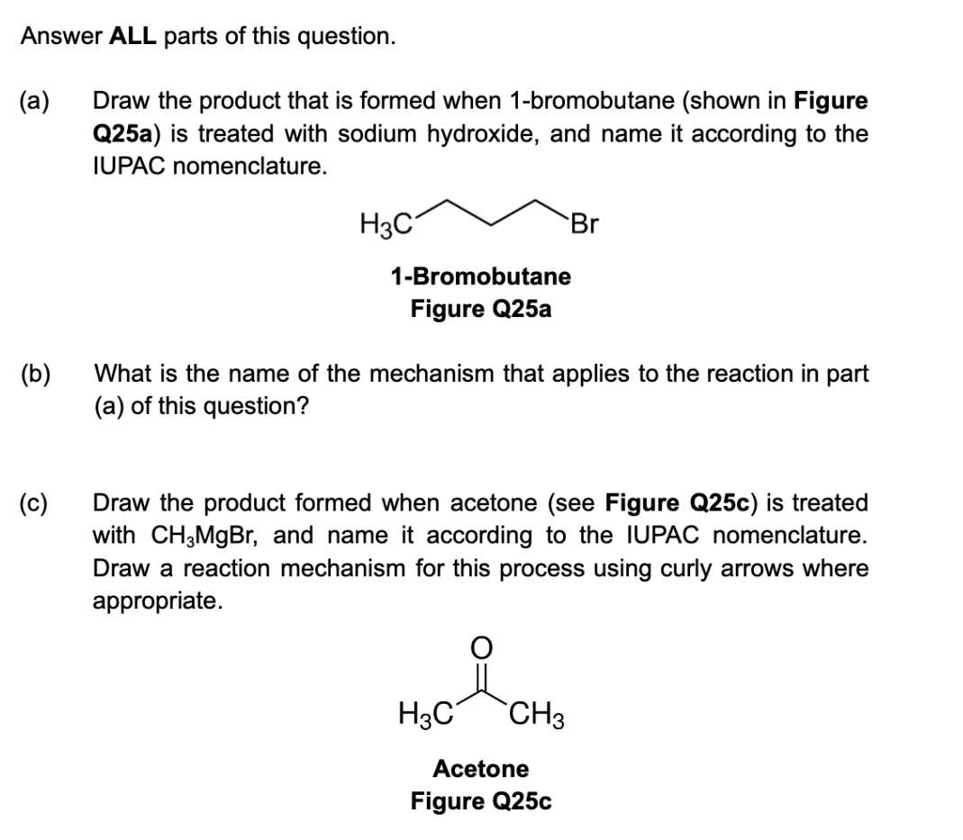 Answer ALL parts of this question.
Draw the product that is formed when 1-bromobutane (shown in Figure
Q25a) is treated with sodium hydroxide, and name it according to the
IUPAC nomenclature.
(a)
(b)
(c)
H3C
1-Bromobutane
Figure Q25a
What is the name of the mechanism that applies to the reaction in part
(a) of this question?
Br
Draw the product formed when acetone (see Figure Q25c) is treated
with CH3MgBr, and name it according to the IUPAC nomenclature.
Draw a reaction mechanism for this process using curly arrows where
appropriate.
H₂C
CH3
Acetone
Figure Q25c