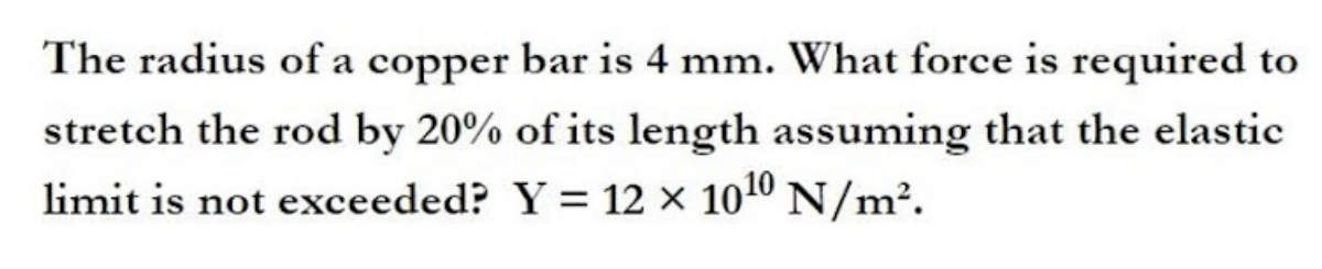 The radius of a copper bar is 4 mm. What force is required to
stretch the rod by 20% of its length assuming that the elastic
limit is not exceeded? Y = 12 × 1010 N/m².
