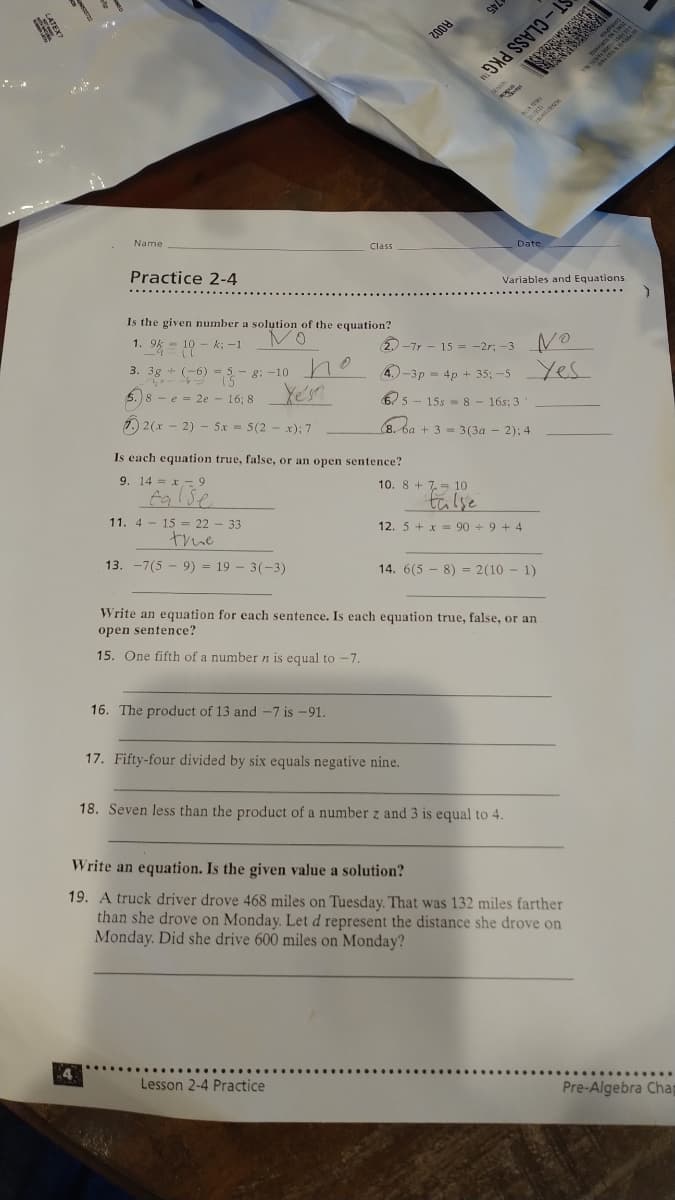 LASS PH
RO02
Date
Name
Class
Practice 2-4
Variables and Equations
Is the given number a solution of the equation?
NO
Yes
1. 9k = 10 - k; -1
20-7r - 15 = -2r; -3
*O -5 - 8; –10 ho
5.)8- e = 2e - 16; 8
3.
4.)-3p = 4p + 35; -5
65 - 15s = 8 - 16s: 3
1) 2(x - 2) - 5x = 5(2 - x); 7
(8. ba + 3 = 3(3a - 2); 4
Is each equation true, false, or an open sentence?
9. 14 = x - 9
10. 8 + 7= 10
false
tülse
11. 4 - 15 = 22 - 33
12. 5 + x = 90 + 9 + 4
true
13. -7(5 - 9) = 19 - 3(-3)
14. 6(5 - 8) = 2(10 - 1)
Write an equation for each sentence. Is each equation true, false, or an
open sentence?
15. One fifth of a number n is equal to -7.
16. The product of 13 and -7 is -91.
17. Fifty-four divided by six equals negative nine.
18. Seven less than the product of a number z and 3 is equal to 4.
Write an equation. Is the given value a solution?
19. A truck driver drove 468 miles on Tuesday. That was 132 miles farther
than she drove on Monday. Let d represent the distance she drove on
Monday. Did she drive 600 miles on Monday?
4
Pre-Algebra Chap
Lesson 2-4 Practice
