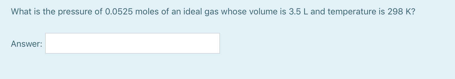 What is the pressure of 0.0525 moles of an ideal gas whose volume is 3.5 L and temperature is 298 K?
Answer:
