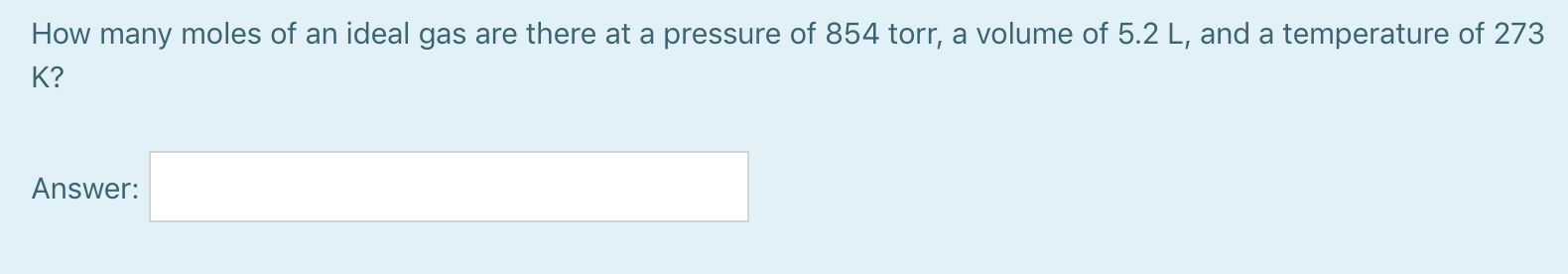 How many moles of an ideal gas are there at a pressure of 854 torr, a volume of 5.2 L, and a temperature of 273
K?
Answer:
