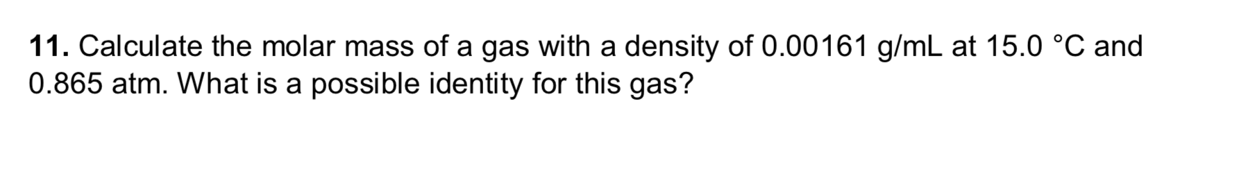 11. Calculate the molar mass of a gas with a density of 0.00161 g/mL at 15.0 °C and
0.865 atm. What is a possible identity for this gas?
