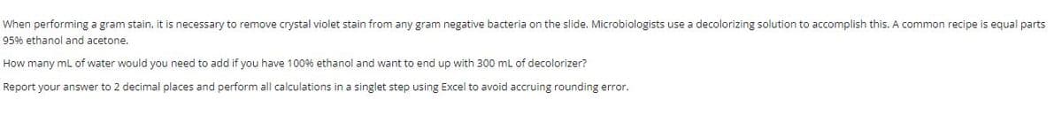 When performing a gram stain, it is necessary to remove crystal violet stain from any gram negative bacteria on the slide. Microbiologists use a decolorizing solution to accomplish this. A common recipe is equal parts
95% ethanol and acetone.
How many mL of water would you need to add if you have 100% ethanol and want to end up with 300 mL of decolorizer?
Report your answer to 2 decimal places and perform all calculations in a singlet step using Excel to avoid accruing rounding error.