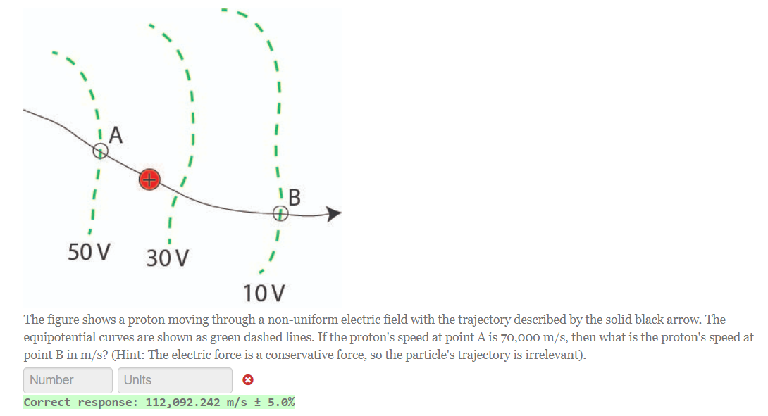 50 V
30 V
10V
The figure shows a proton moving through a non-uniform electric field with the trajectory described by the solid black arrow. The
equipotential curves are shown as green dashed lines. If the proton's speed at point A is 70,000 m/s, then what is the proton's speed at
point B in m/s? (Hint: The electric force is a conservative force, so the particle's trajectory is irrelevant).
Number
Units
Correct response: 112,092.242 m/s ± 5.0%