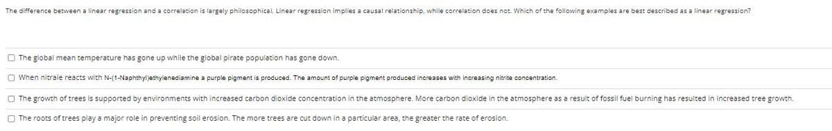 The difference between a linear regression and a correlation is largely philosophical. Linear regression implies a causal relationship, while correlation does not. Which of the following examples are best described as a linear regression?
The global mean temperature has gone up while the global pirate population has gone down.
When nitraie reacts with N-(1-Naphthyl)ethylenediamine a purple pigment is produced. The amount of purple pigment produced increases with increasing nitrite concentration.
The growth of trees is supported by environments with increased carbon dioxide concentration in the atmosphere. More carbon dioxide in the atmosphere as a result of fossil fuel burning has resulted in increased tree growth.
The roots of trees play a major role in preventing soil erosion. The more trees are t down in a particular area, the greater the rate of erosion.