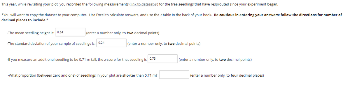 This year, while revisiting your plot, you recorded the following measurements (link to dataset ) for the tree seedlings that have resprouted since your experiment began.
*You will want to copy the dataset to your computer. Use Excel to calculate answers, and use the z table in the back of your book. Be cautious in entering your answers; follow the directions for number of
decimal places to include.*
-The mean seedling height is: 0.54
(enter a number only, to two decimal points)
-The standard deviation of your sample of seedlings is: 0.24
(enter a number only, to two decimal points)
0.73
-If you measure an additional seedling to be 0.71 m tall, the z-score for that seedling is
-What proportion (between zero and one) of seedlings in your plot are shorter than 0.71 m?
(enter a number only, to two decimal points)
(enter a number only, to four decimal places)