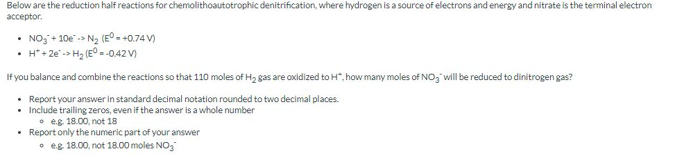 Below are the reduction half reactions for chemolithoautotrophic denitrification, where hydrogen is a source of electrons and energy and nitrate is the terminal electron
acceptor.
• NO3 + 10e-> N₂ (E°= +0.74 V)
• H+ + 2e -> H₂ (E° = -0.42 V)
If you balance and combine the reactions so that 110 moles of H₂ gas are oxidized to H*, how many moles of NO3 will be reduced to dinitrogen gas?
•
Report your answer in standard decimal notation rounded to two decimal places.
•
Include trailing zeros, even if the answer is a whole number
e.g. 18.00, not 18
• Report only the numeric part of your answer
o e.g. 18.00, not 18.00 moles NO3