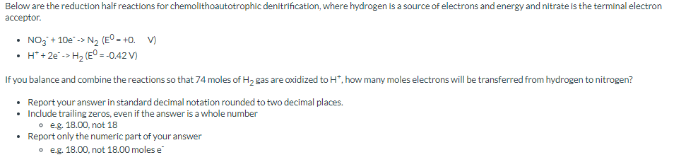 Below are the reduction half reactions for chemolithoautotrophic denitrification, where hydrogen is a source of electrons and energy and nitrate is the terminal electron
acceptor.
• NO3 + 10e-> N₂ (EO = +0. V)
•
H*+2e-> H₂ (E° = -0.42 V)
If you balance and combine the reactions so that 74 moles of H₂ gas are oxidized to H*, how many moles electrons will be transferred from hydrogen to nitrogen?
• Report your answer in standard decimal notation rounded to two decimal places.
Include trailing zeros, even if the answer is a whole number
oe.g. 18.00, not 18
• Report only the numeric part of your answer
oe.g. 18.00, not 18.00 moles e