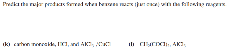 Predict the major products formed when benzene reacts (just once) with the following reagents.
(k) carbon monoxide, HCl, and AlCl3 /CuCl
(1) CH₂(COC)2, AlCl3