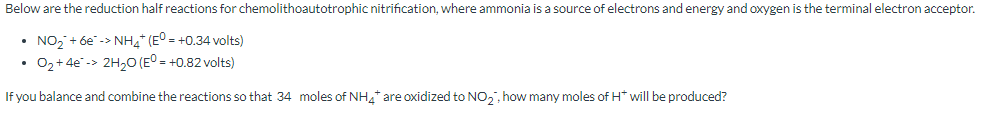 Below are the reduction half reactions for chemolithoautotrophic nitrification, where ammonia is a source of electrons and energy and oxygen is the terminal electron acceptor.
• NO₂ + 6e-> NH4+ (E° = +0.34 volts)
O₂ +4e-> 2H₂O (E° = +0.82 volts)
If you balance and combine the reactions so that 34 moles of NH4* are oxidized to NO₂, how many moles of H* will be produced?