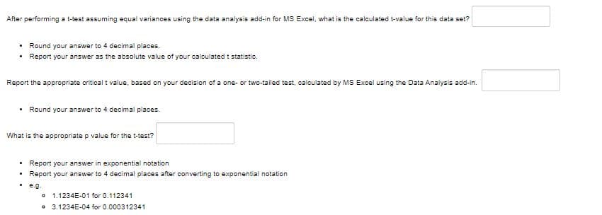 After performing a t-test assuming equal variances using the data analysis add-in for MS Excel, what is the calculated t-value for this data set?
.
Round your answer to 4 decimal places.
Report your answer as the absolute value of your calculated t statistic.
Report the appropriate critical t value, based on your decision of a one- or two-tailed test, calculated by MS Excel using the Data Analysis add-in.
Round your answer to 4 decimal places.
What is the appropriate p value for the t-test?
Report your
in
notation
Report your answer to 4 decimal places after converting to exponential notation
. e.g.
0
1.1234E-01 for 0.112341
3.1234E-04 for 0.000312341