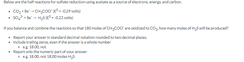 Below are the half reactions for sulfate reduction using acetate as a source of electrons, energy, and carbon.
CO₂ + 8e -> CH3COO™ (E° = -0.29 volts)
504²+8e-> H₂S (EO = -0.22 volts)
If you balance and combine the reactions so that 180 moles of CH3COO™ are oxidized to CO₂, how many moles of H₂S will be produced?
• Report your answer in standard decimal notation rounded to two decimal places.
•
Include trailing zeros, even if the answer is a whole number
o e.g. 18.00, not
Report only the numeric part of your answer
o e.g. 18.00, not 18.00 moles H₂S